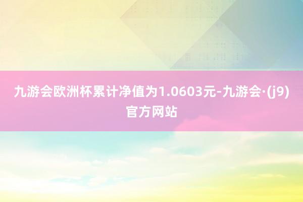 九游会欧洲杯累计净值为1.0603元-九游会·(j9)官方网站