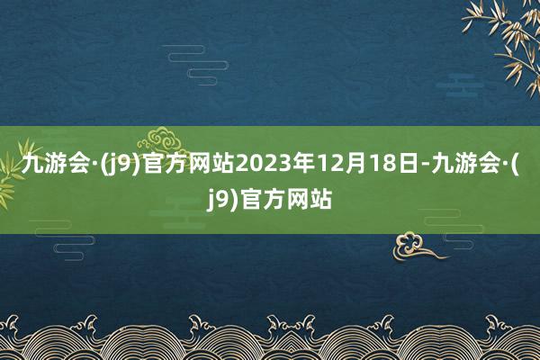 九游会·(j9)官方网站2023年12月18日-九游会·(j9)官方网站