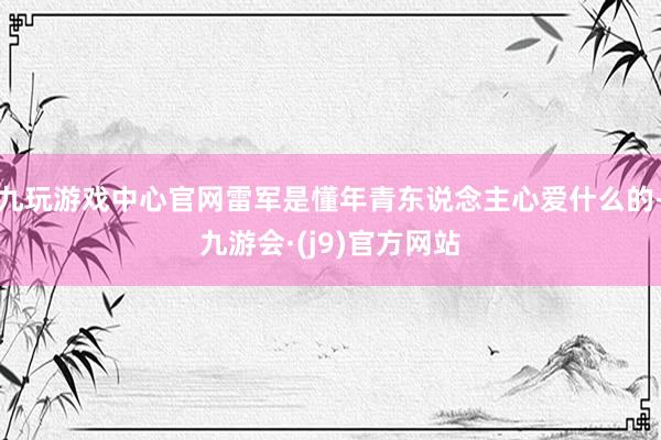 九玩游戏中心官网雷军是懂年青东说念主心爱什么的-九游会·(j9)官方网站