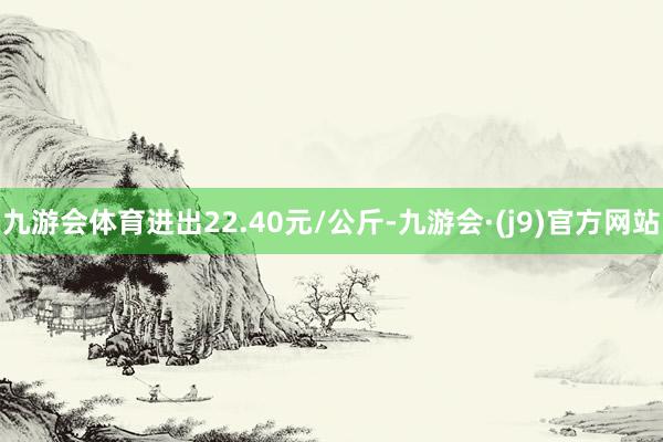 九游会体育进出22.40元/公斤-九游会·(j9)官方网站