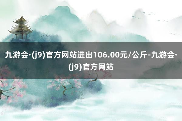 九游会·(j9)官方网站进出106.00元/公斤-九游会·(j9)官方网站