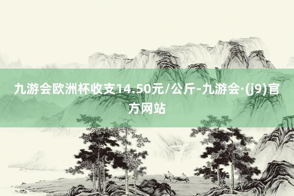 九游会欧洲杯收支14.50元/公斤-九游会·(j9)官方网站