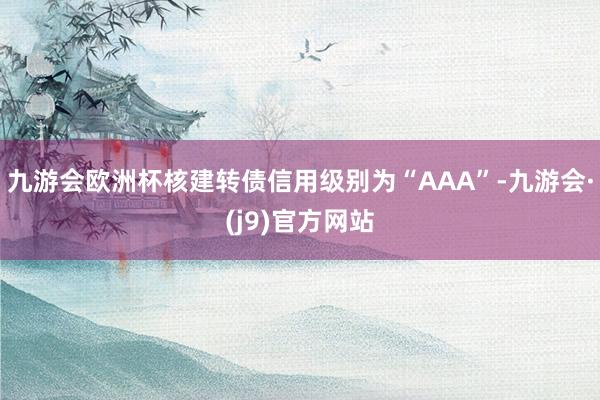 九游会欧洲杯核建转债信用级别为“AAA”-九游会·(j9)官方网站