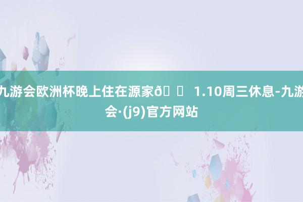 九游会欧洲杯晚上住在源家🏠1.10周三休息-九游会·(j9)官方网站