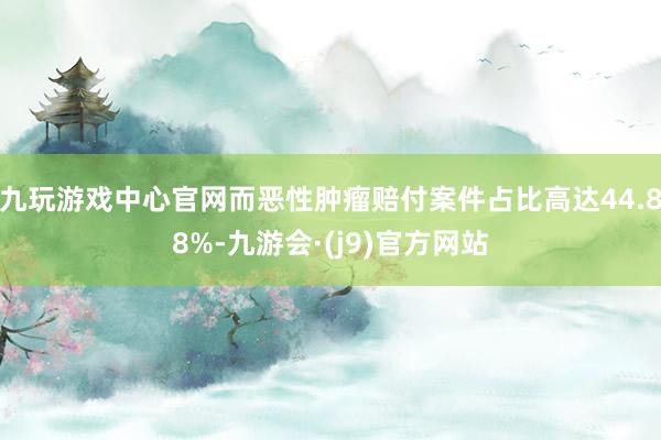 九玩游戏中心官网而恶性肿瘤赔付案件占比高达44.88%-九游会·(j9)官方网站