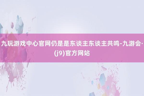 九玩游戏中心官网仍是是东谈主东谈主共鸣-九游会·(j9)官方网站