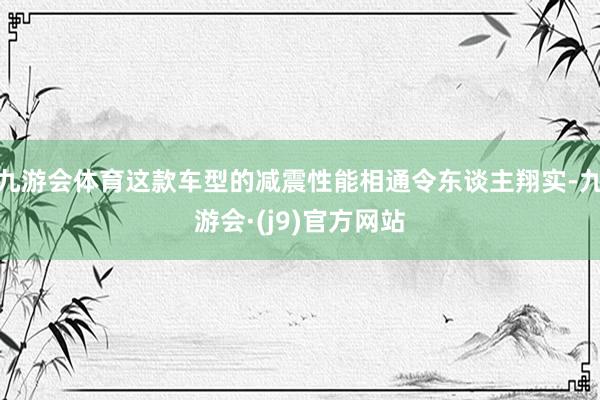 九游会体育这款车型的减震性能相通令东谈主翔实-九游会·(j9)官方网站