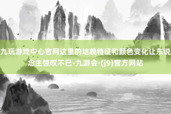 九玩游戏中心官网这里的地貌特征和颜色变化让东说念主惊叹不已-九游会·(j9)官方网站