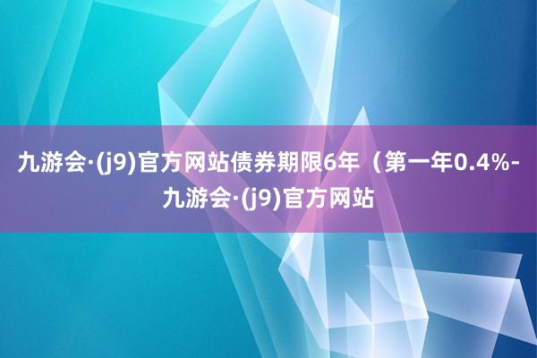 九游会·(j9)官方网站债券期限6年（第一年0.4%-九游会·(j9)官方网站