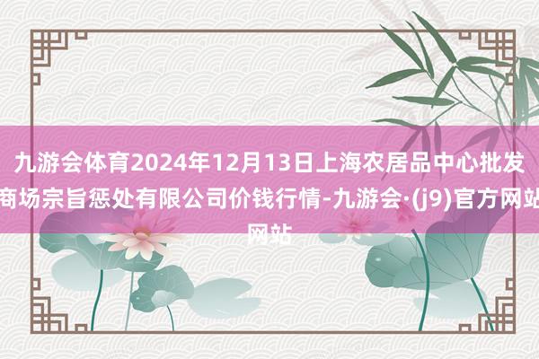 九游会体育2024年12月13日上海农居品中心批发商场宗旨惩处有限公司价钱行情-九游会·(j9)官方网站