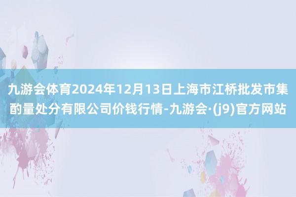 九游会体育2024年12月13日上海市江桥批发市集酌量处分有限公司价钱行情-九游会·(j9)官方网站