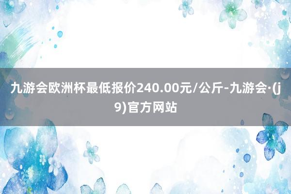 九游会欧洲杯最低报价240.00元/公斤-九游会·(j9)官方网站