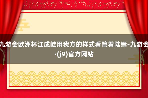 九游会欧洲杯江成屹用我方的样式看管着陆嫣-九游会·(j9)官方网站