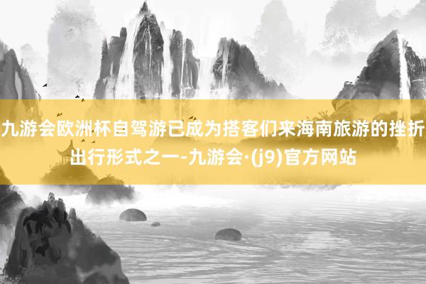 九游会欧洲杯自驾游已成为搭客们来海南旅游的挫折出行形式之一-九游会·(j9)官方网站