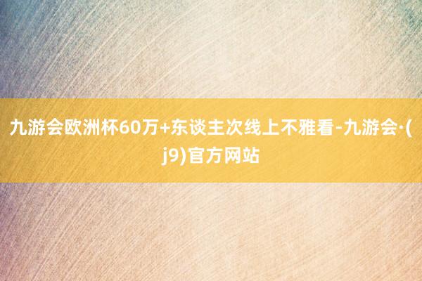 九游会欧洲杯60万+东谈主次线上不雅看-九游会·(j9)官方网站