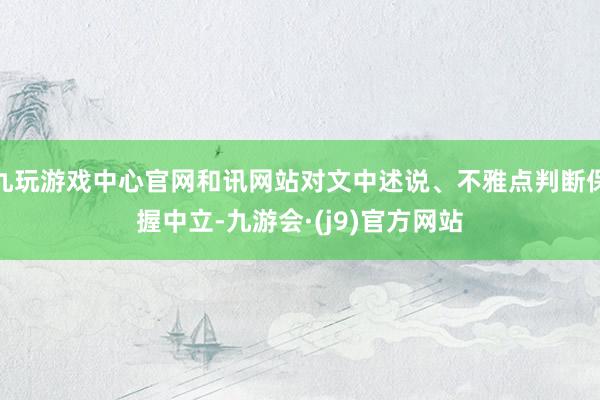 九玩游戏中心官网和讯网站对文中述说、不雅点判断保握中立-九游会·(j9)官方网站