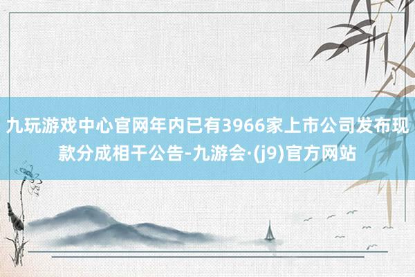 九玩游戏中心官网年内已有3966家上市公司发布现款分成相干公告-九游会·(j9)官方网站