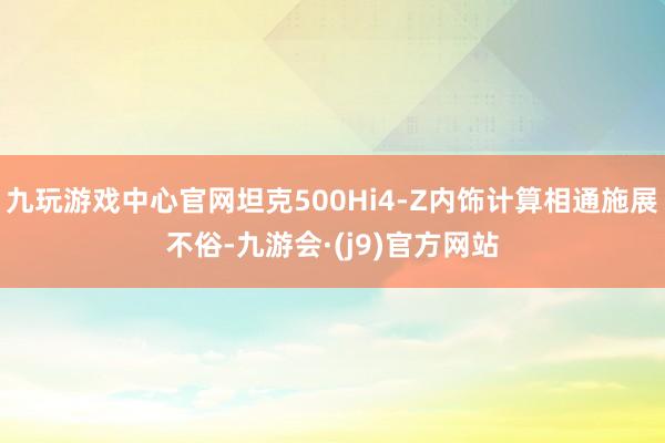 九玩游戏中心官网坦克500Hi4-Z内饰计算相通施展不俗-九游会·(j9)官方网站