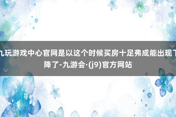 九玩游戏中心官网是以这个时候买房十足弗成能出现下降了-九游会·(j9)官方网站