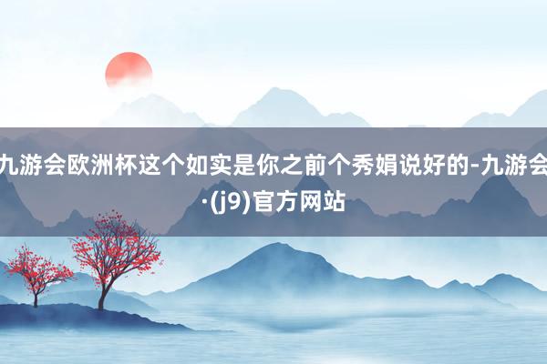 九游会欧洲杯这个如实是你之前个秀娟说好的-九游会·(j9)官方网站