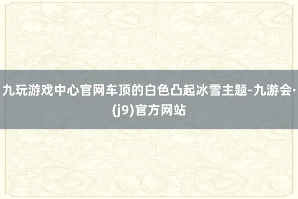 九玩游戏中心官网车顶的白色凸起冰雪主题-九游会·(j9)官方网站