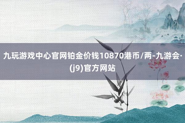 九玩游戏中心官网铂金价钱10870港币/两-九游会·(j9)官方网站