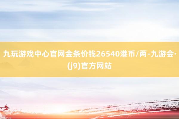 九玩游戏中心官网金条价钱26540港币/两-九游会·(j9)官方网站