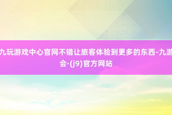 九玩游戏中心官网不错让旅客体验到更多的东西-九游会·(j9)官方网站