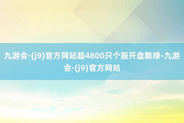 九游会·(j9)官方网站超4800只个股开盘飘绿-九游会·(j9)官方网站