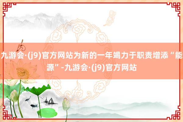 九游会·(j9)官方网站为新的一年竭力于职责增添“能源”-九游会·(j9)官方网站