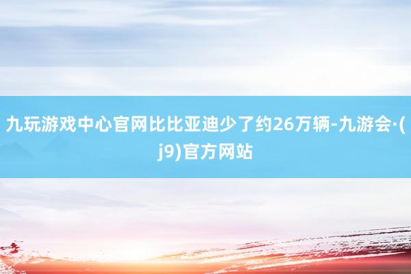 九玩游戏中心官网比比亚迪少了约26万辆-九游会·(j9)官方网站