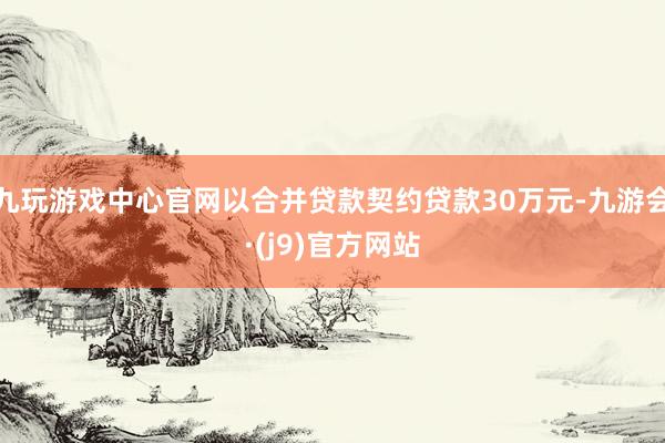 九玩游戏中心官网以合并贷款契约贷款30万元-九游会·(j9)官方网站