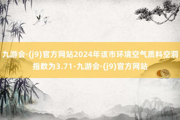 九游会·(j9)官方网站2024年该市环境空气质料空洞指数为3.71-九游会·(j9)官方网站