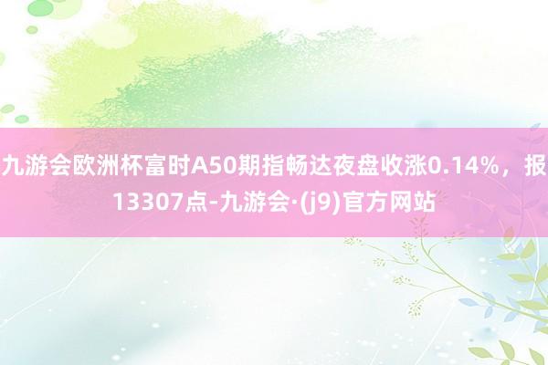 九游会欧洲杯富时A50期指畅达夜盘收涨0.14%，报13307点-九游会·(j9)官方网站