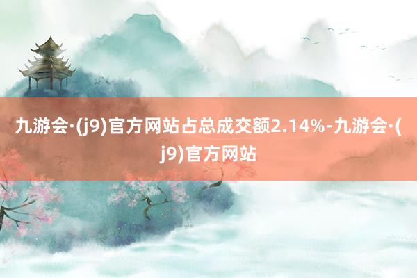 九游会·(j9)官方网站占总成交额2.14%-九游会·(j9)官方网站