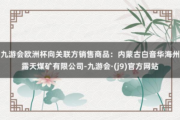 九游会欧洲杯向关联方销售商品：内蒙古白音华海州露天煤矿有限公司-九游会·(j9)官方网站