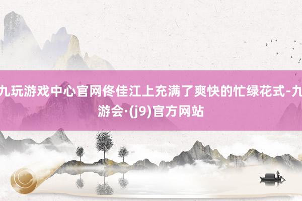 九玩游戏中心官网佟佳江上充满了爽快的忙绿花式-九游会·(j9)官方网站