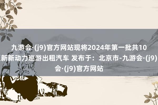 九游会·(j9)官方网站现将2024年第一批共10辆报废更新新动力巡游出租汽车 发布于：北京市-九游会·(j9)官方网站