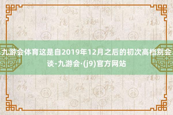 九游会体育这是自2019年12月之后的初次高档别会谈-九游会·(j9)官方网站