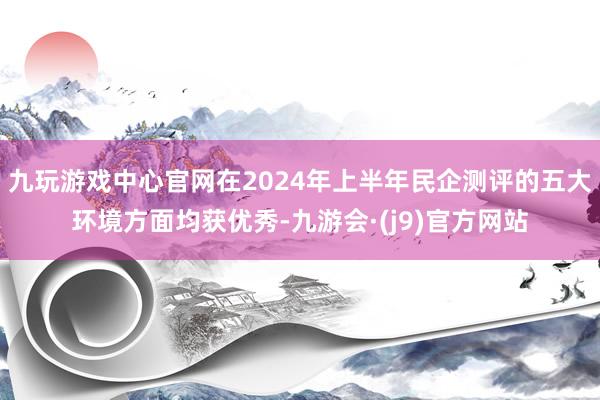 九玩游戏中心官网在2024年上半年民企测评的五大环境方面均获优秀-九游会·(j9)官方网站