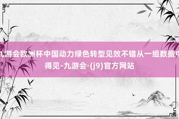 九游会欧洲杯中国动力绿色转型见效不错从一组数据中得见-九游会·(j9)官方网站