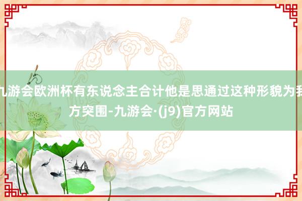 九游会欧洲杯有东说念主合计他是思通过这种形貌为我方突围-九游会·(j9)官方网站