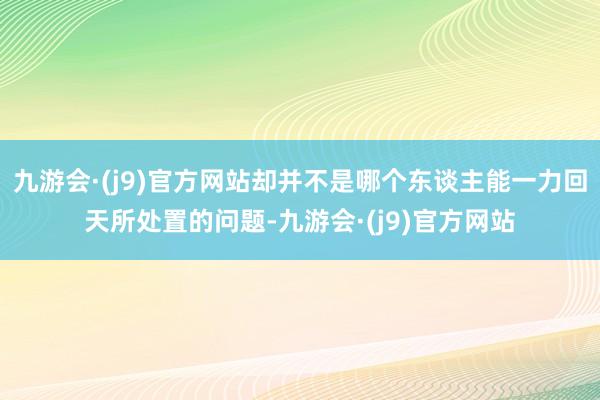 九游会·(j9)官方网站却并不是哪个东谈主能一力回天所处置的问题-九游会·(j9)官方网站