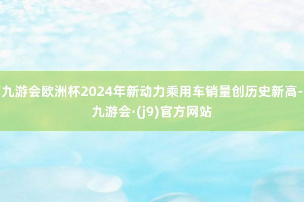 九游会欧洲杯2024年新动力乘用车销量创历史新高-九游会·(j9)官方网站