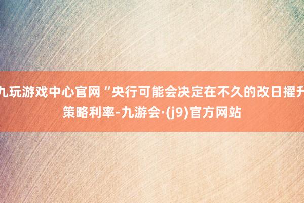 九玩游戏中心官网“央行可能会决定在不久的改日擢升策略利率-九游会·(j9)官方网站