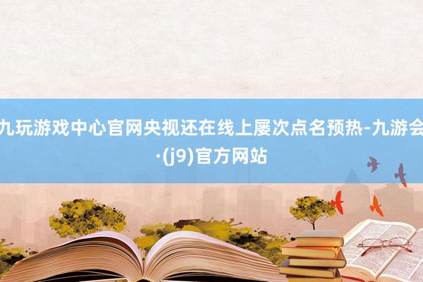 九玩游戏中心官网央视还在线上屡次点名预热-九游会·(j9)官方网站