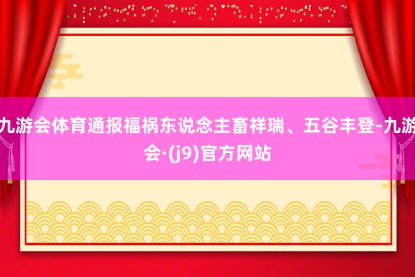 九游会体育通报福祸东说念主畜祥瑞、五谷丰登-九游会·(j9)官方网站