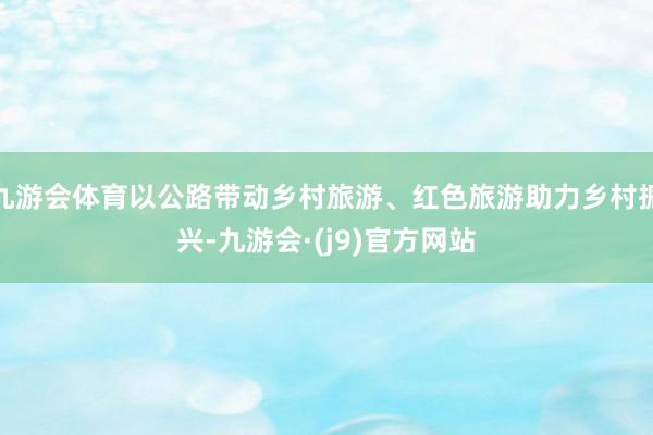 九游会体育以公路带动乡村旅游、红色旅游助力乡村振兴-九游会·(j9)官方网站