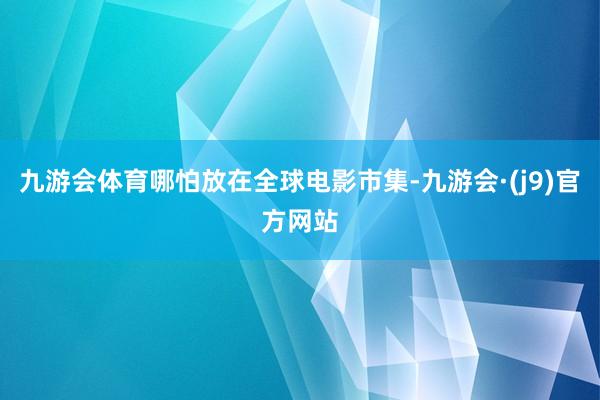 九游会体育哪怕放在全球电影市集-九游会·(j9)官方网站