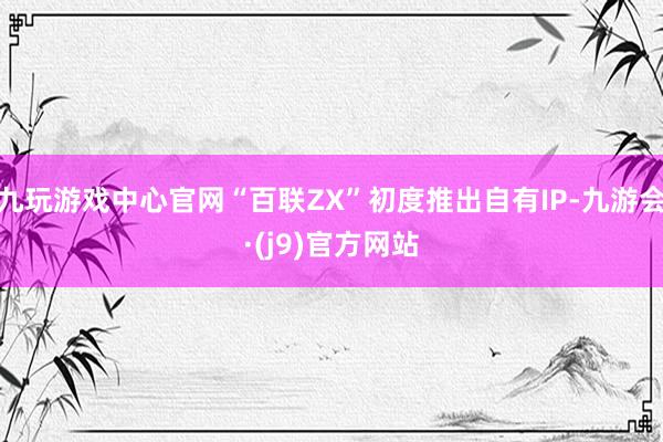 九玩游戏中心官网“百联ZX”初度推出自有IP-九游会·(j9)官方网站